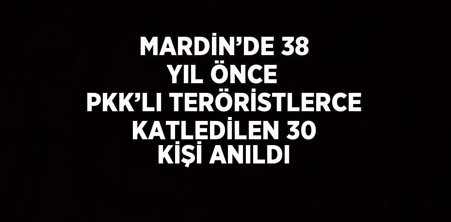 MARDİN’DE 38 YIL ÖNCE PKK’LI TERÖRİSTLERCE KATLEDİLEN 30 KİŞİ ANILDI