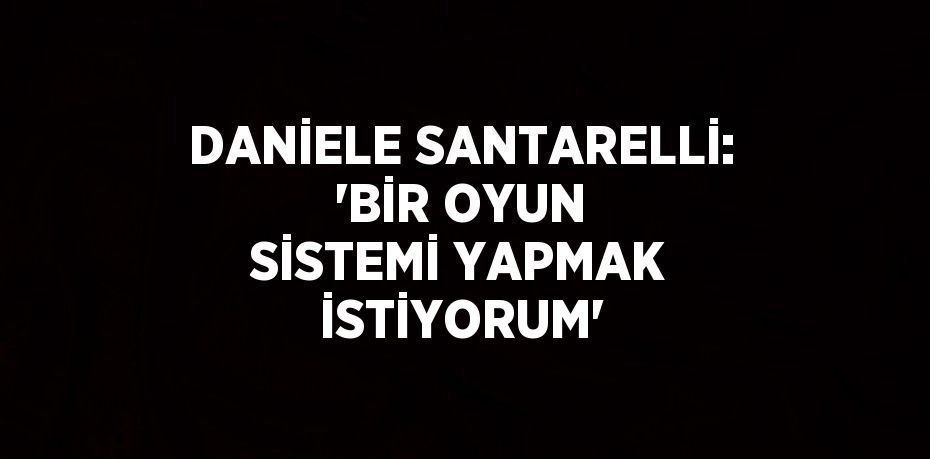 DANİELE SANTARELLİ: 'BİR OYUN SİSTEMİ YAPMAK İSTİYORUM'