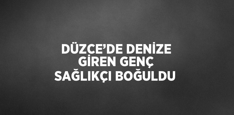 DÜZCE’DE DENİZE GİREN GENÇ SAĞLIKÇI BOĞULDU