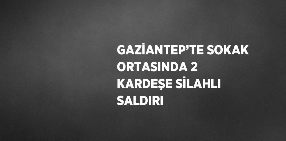 GAZİANTEP’TE SOKAK ORTASINDA 2 KARDEŞE SİLAHLI SALDIRI