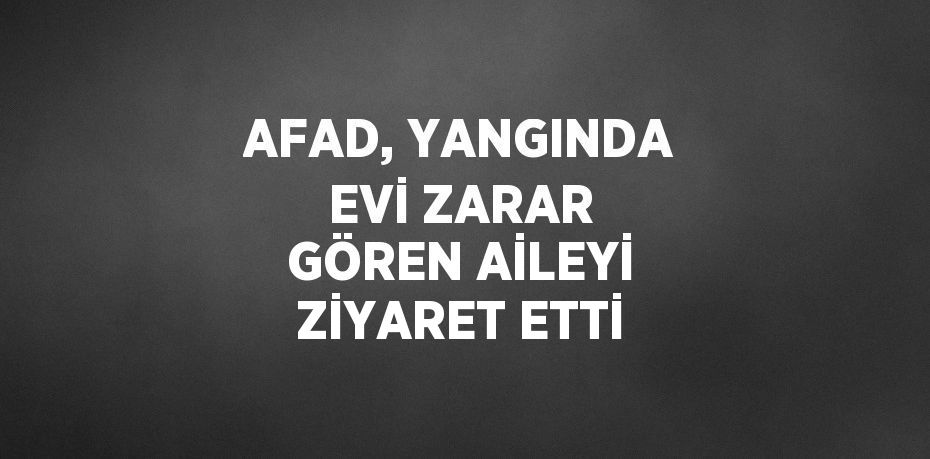 AFAD, YANGINDA EVİ ZARAR GÖREN AİLEYİ ZİYARET ETTİ