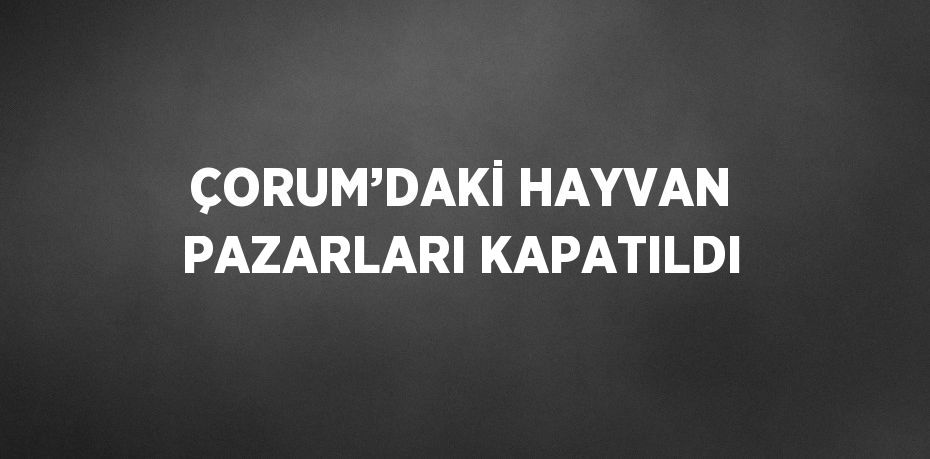 ÇORUM’DAKİ HAYVAN PAZARLARI KAPATILDI