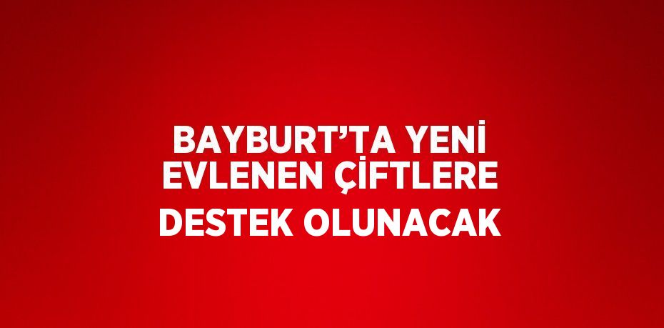 BAYBURT’TA YENİ EVLENEN ÇİFTLERE DESTEK OLUNACAK