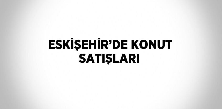 ESKİŞEHİR’DE KONUT SATIŞLARI