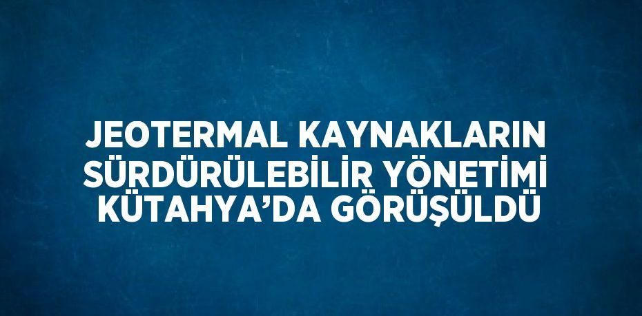 JEOTERMAL KAYNAKLARIN SÜRDÜRÜLEBİLİR YÖNETİMİ KÜTAHYA’DA GÖRÜŞÜLDÜ