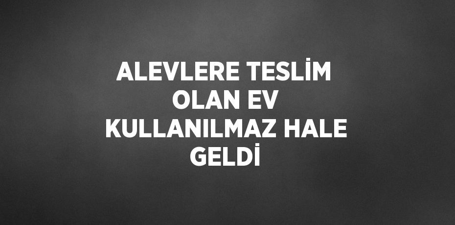 ALEVLERE TESLİM OLAN EV KULLANILMAZ HALE GELDİ