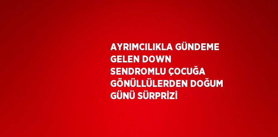 AYRIMCILIKLA GÜNDEME GELEN DOWN SENDROMLU ÇOCUĞA GÖNÜLLÜLERDEN DOĞUM GÜNÜ SÜRPRİZİ