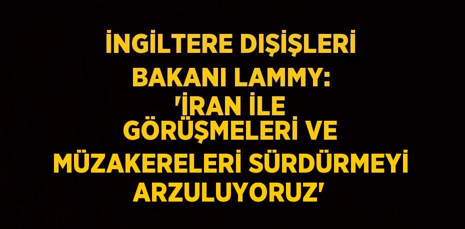 İNGİLTERE DIŞİŞLERİ BAKANI LAMMY: 'İRAN İLE GÖRÜŞMELERİ VE MÜZAKERELERİ SÜRDÜRMEYİ ARZULUYORUZ'