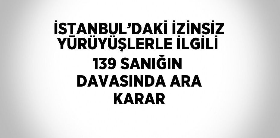 İSTANBUL’DAKİ İZİNSİZ YÜRÜYÜŞLERLE İLGİLİ 139 SANIĞIN DAVASINDA ARA KARAR