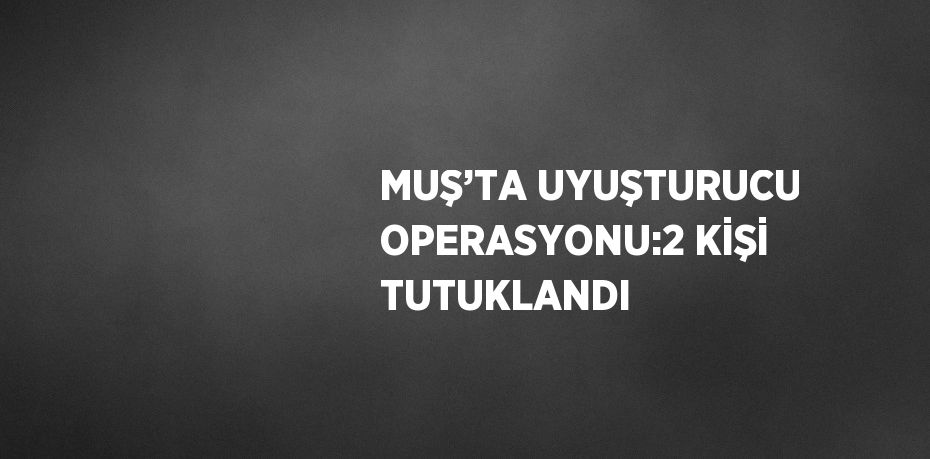 MUŞ’TA UYUŞTURUCU OPERASYONU:2 KİŞİ TUTUKLANDI