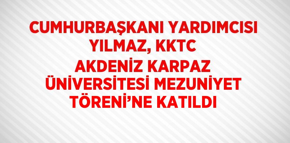 CUMHURBAŞKANI YARDIMCISI YILMAZ, KKTC AKDENİZ KARPAZ ÜNİVERSİTESİ MEZUNİYET TÖRENİ’NE KATILDI