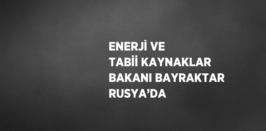 ENERJİ VE TABİİ KAYNAKLAR BAKANI BAYRAKTAR RUSYA’DA