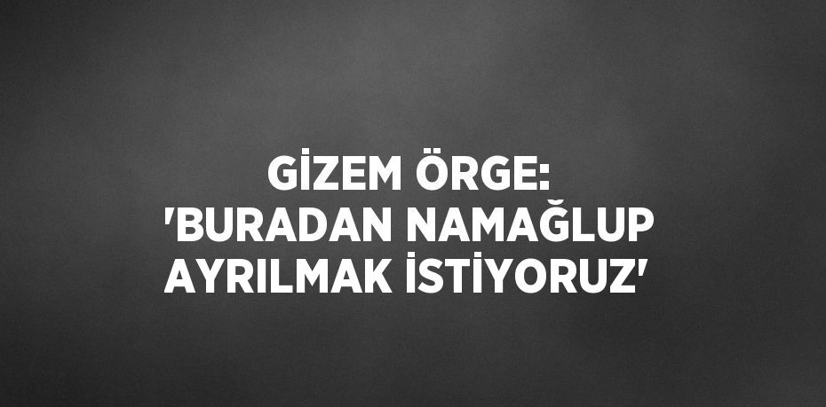 GİZEM ÖRGE: 'BURADAN NAMAĞLUP AYRILMAK İSTİYORUZ'