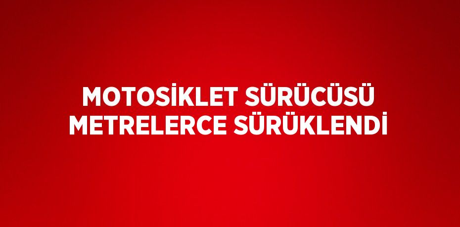 MOTOSİKLET SÜRÜCÜSÜ METRELERCE SÜRÜKLENDİ
