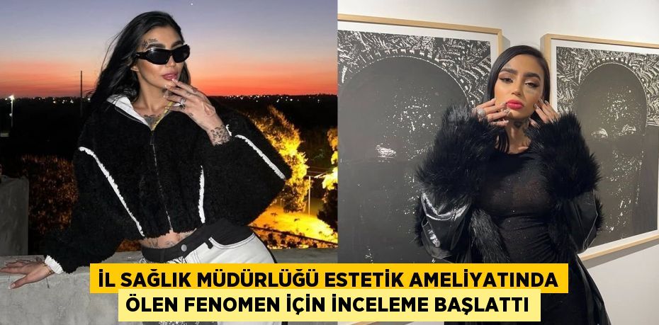 İL SAĞLIK MÜDÜRLÜĞÜ ESTETİK AMELİYATINDA ÖLEN FENOMEN İÇİN İNCELEME BAŞLATTI
