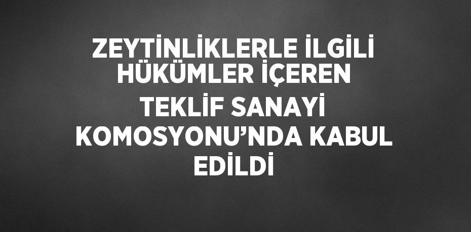 ZEYTİNLİKLERLE İLGİLİ HÜKÜMLER İÇEREN TEKLİF SANAYİ KOMOSYONU’NDA KABUL EDİLDİ