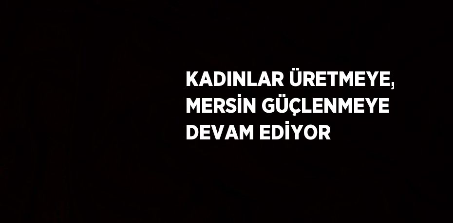KADINLAR ÜRETMEYE, MERSİN GÜÇLENMEYE DEVAM EDİYOR