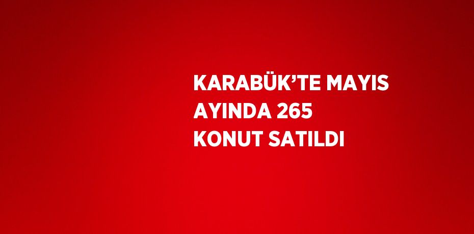 KARABÜK’TE MAYIS AYINDA 265 KONUT SATILDI