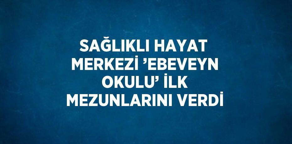 SAĞLIKLI HAYAT MERKEZİ ’EBEVEYN OKULU’ İLK MEZUNLARINI VERDİ
