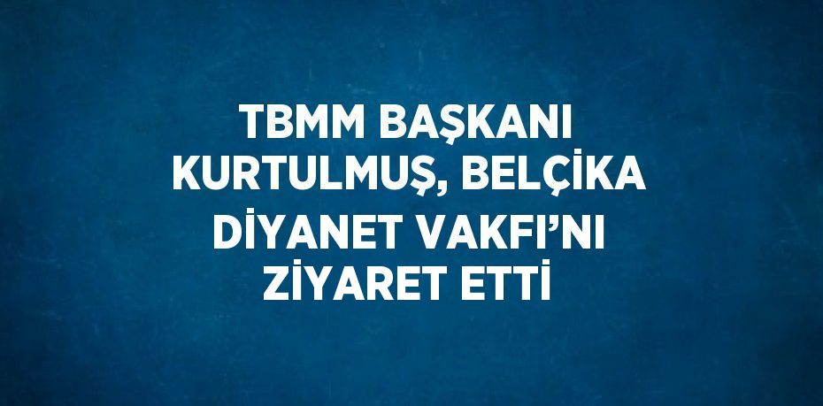 TBMM BAŞKANI KURTULMUŞ, BELÇİKA DİYANET VAKFI’NI ZİYARET ETTİ