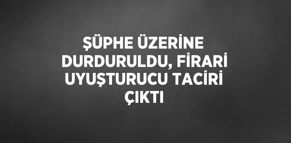 ŞÜPHE ÜZERİNE DURDURULDU, FİRARİ UYUŞTURUCU TACİRİ ÇIKTI