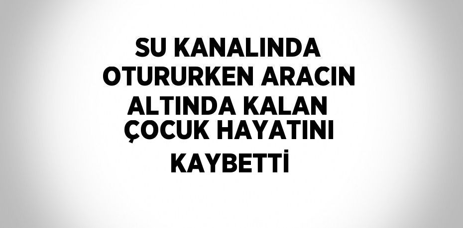 SU KANALINDA OTURURKEN ARACIN ALTINDA KALAN ÇOCUK HAYATINI KAYBETTİ