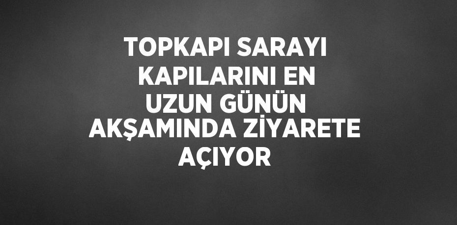 TOPKAPI SARAYI KAPILARINI EN UZUN GÜNÜN AKŞAMINDA ZİYARETE AÇIYOR