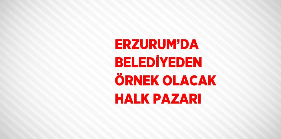 ERZURUM’DA BELEDİYEDEN ÖRNEK OLACAK HALK PAZARI
