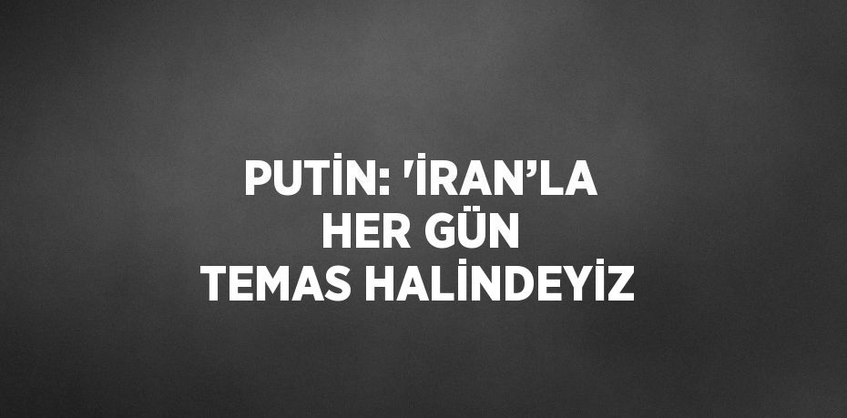 PUTİN: 'İRAN’LA HER GÜN TEMAS HALİNDEYİZ