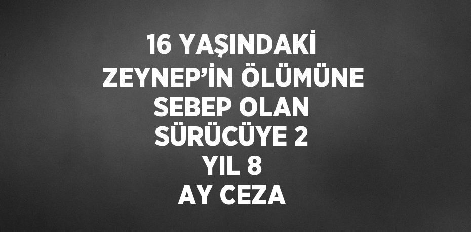 16 YAŞINDAKİ ZEYNEP’İN ÖLÜMÜNE SEBEP OLAN SÜRÜCÜYE 2 YIL 8 AY CEZA