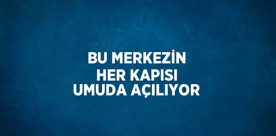BU MERKEZİN HER KAPISI UMUDA AÇILIYOR
