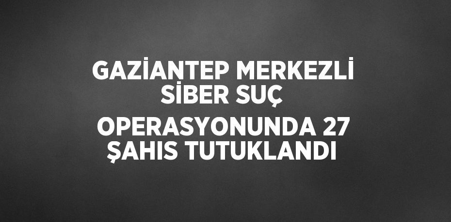 GAZİANTEP MERKEZLİ SİBER SUÇ OPERASYONUNDA 27 ŞAHIS TUTUKLANDI