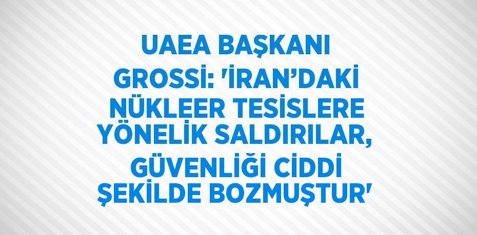 UAEA BAŞKANI GROSSİ: 'İRAN’DAKİ NÜKLEER TESİSLERE YÖNELİK SALDIRILAR, GÜVENLİĞİ CİDDİ ŞEKİLDE BOZMUŞTUR'