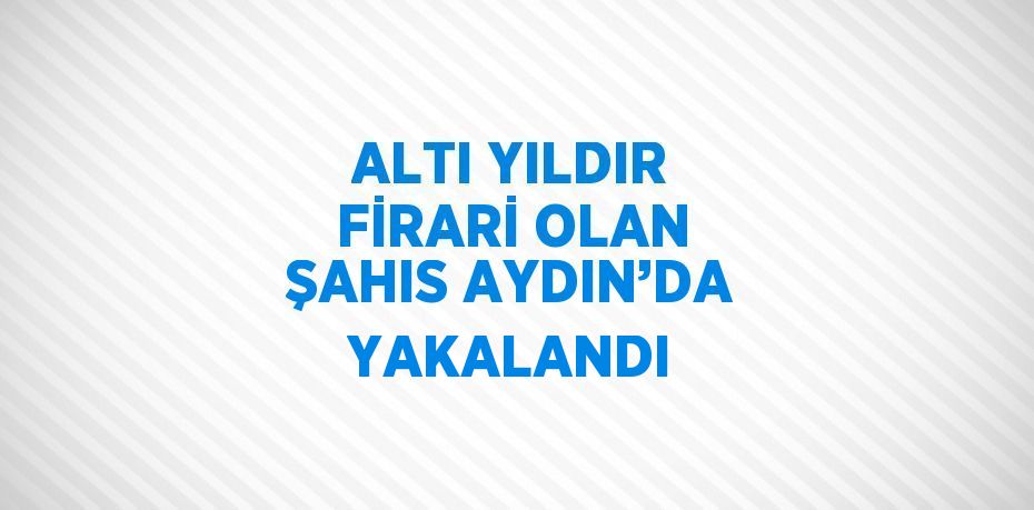 ALTI YILDIR FİRARİ OLAN ŞAHIS AYDIN’DA YAKALANDI
