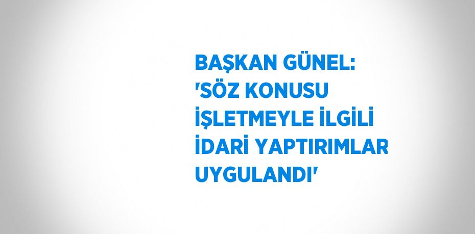 BAŞKAN GÜNEL: 'SÖZ KONUSU İŞLETMEYLE İLGİLİ İDARİ YAPTIRIMLAR UYGULANDI'