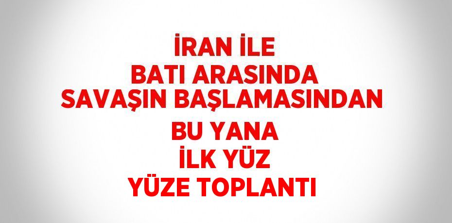 İRAN İLE BATI ARASINDA SAVAŞIN BAŞLAMASINDAN BU YANA İLK YÜZ YÜZE TOPLANTI
