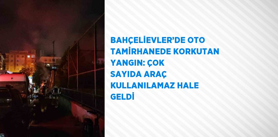 BAHÇELİEVLER’DE OTO TAMİRHANEDE KORKUTAN YANGIN: ÇOK SAYIDA ARAÇ KULLANILAMAZ HALE GELDİ