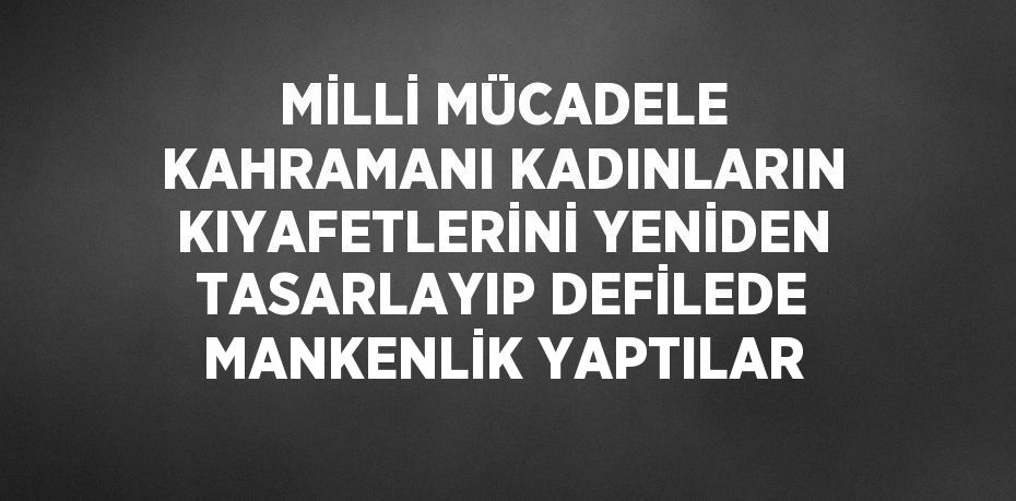 MİLLİ MÜCADELE KAHRAMANI KADINLARIN KIYAFETLERİNİ YENİDEN TASARLAYIP DEFİLEDE MANKENLİK YAPTILAR