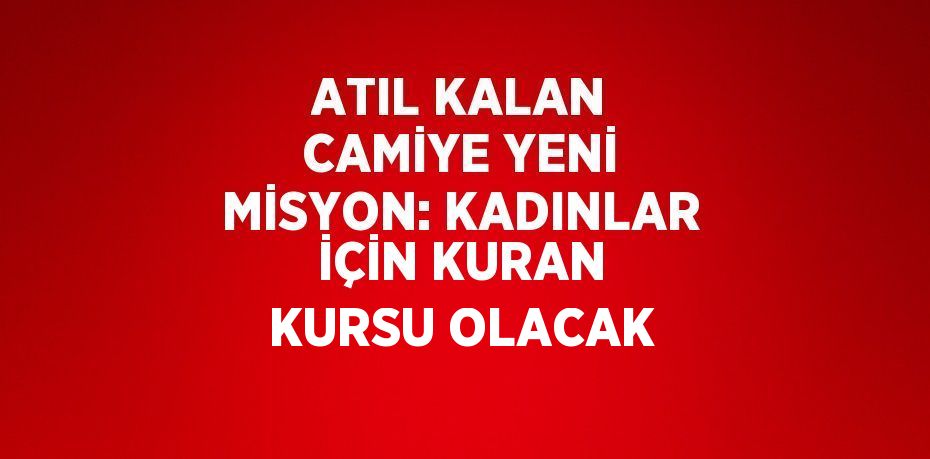 ATIL KALAN CAMİYE YENİ MİSYON: KADINLAR İÇİN KURAN KURSU OLACAK