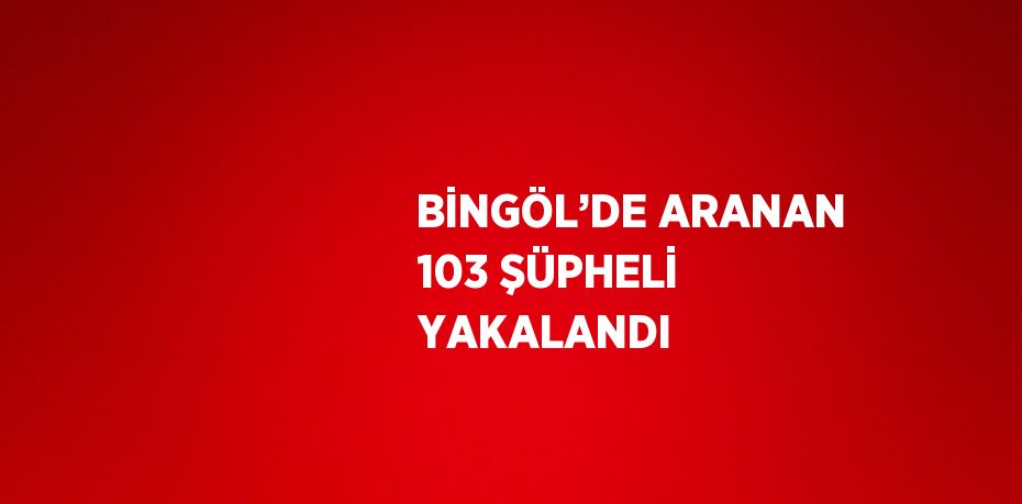 BİNGÖL’DE ARANAN 103 ŞÜPHELİ YAKALANDI