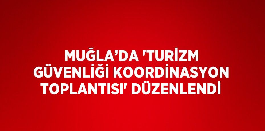 MUĞLA’DA 'TURİZM GÜVENLİĞİ KOORDİNASYON TOPLANTISI' DÜZENLENDİ