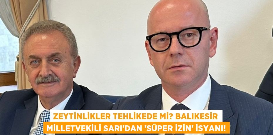 Zeytinlikler Tehlikede mi? Balıkesir Milletvekili Sarı'dan 'Süper İzin' İsyanı!