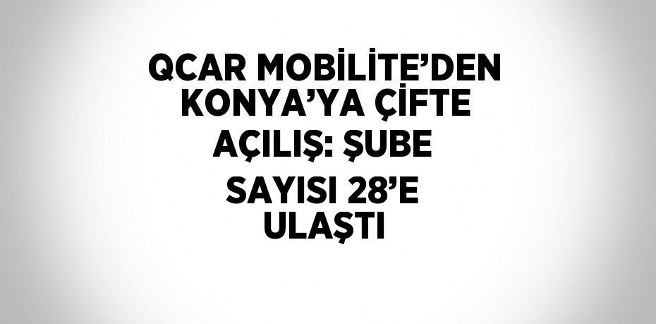 QCAR MOBİLİTE’DEN KONYA’YA ÇİFTE AÇILIŞ: ŞUBE SAYISI 28’E ULAŞTI