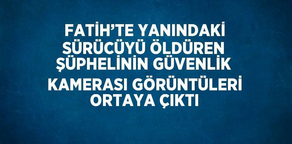 FATİH’TE YANINDAKİ SÜRÜCÜYÜ ÖLDÜREN ŞÜPHELİNİN GÜVENLİK KAMERASI GÖRÜNTÜLERİ ORTAYA ÇIKTI