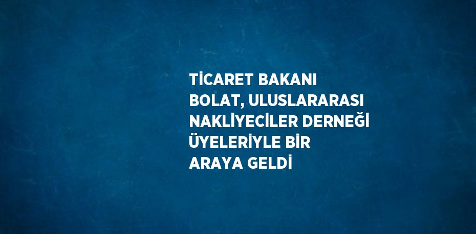 TİCARET BAKANI BOLAT, ULUSLARARASI NAKLİYECİLER DERNEĞİ ÜYELERİYLE BİR ARAYA GELDİ
