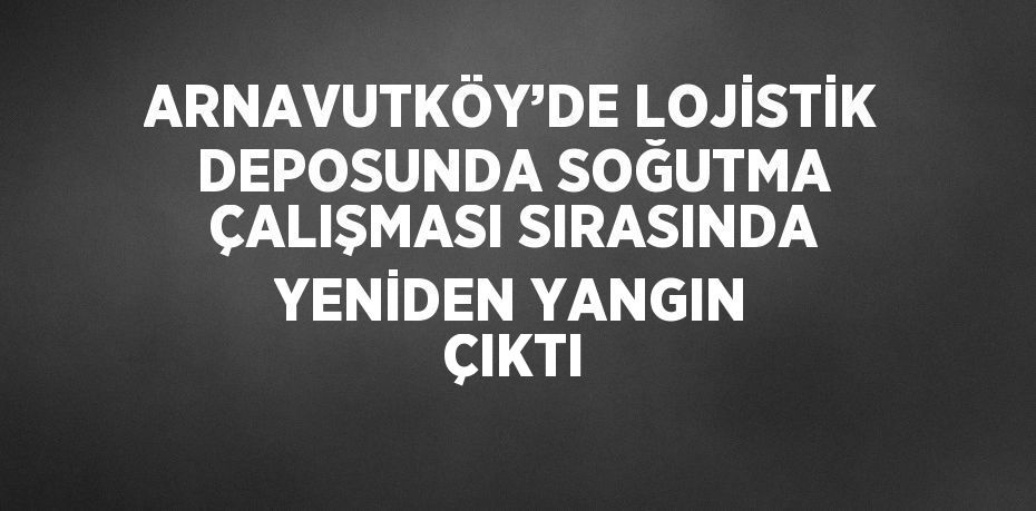 ARNAVUTKÖY’DE LOJİSTİK DEPOSUNDA SOĞUTMA ÇALIŞMASI SIRASINDA YENİDEN YANGIN ÇIKTI