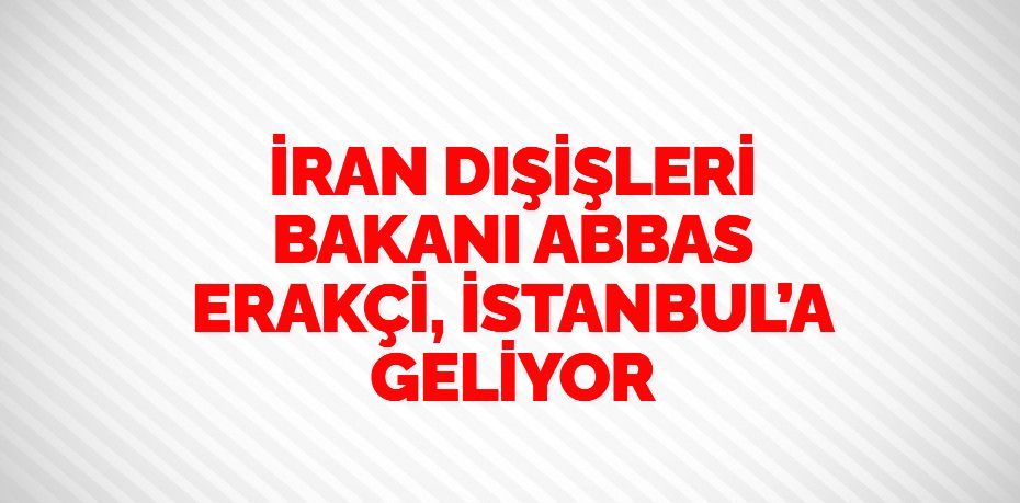 İRAN DIŞİŞLERİ BAKANI ABBAS ERAKÇİ, İSTANBUL’A GELİYOR