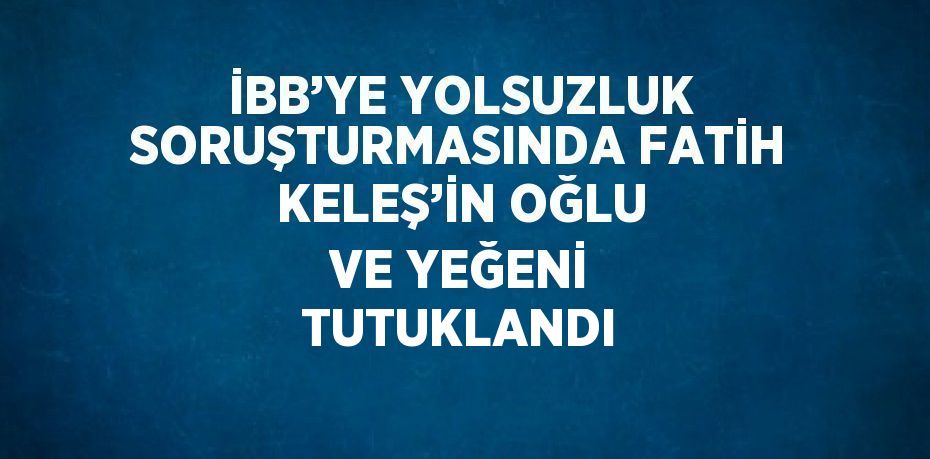 İBB’YE YOLSUZLUK SORUŞTURMASINDA FATİH KELEŞ’İN OĞLU VE YEĞENİ TUTUKLANDI