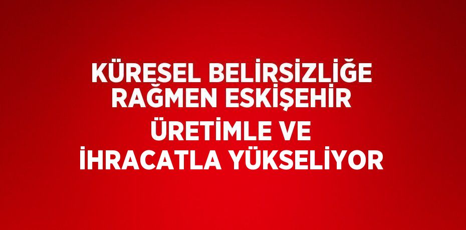 KÜRESEL BELİRSİZLİĞE RAĞMEN ESKİŞEHİR ÜRETİMLE VE İHRACATLA YÜKSELİYOR
