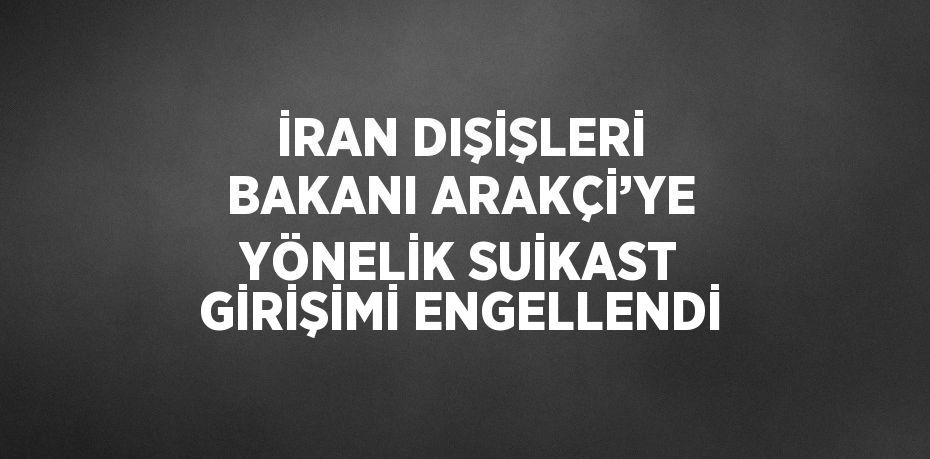 İRAN DIŞİŞLERİ BAKANI ARAKÇİ’YE YÖNELİK SUİKAST GİRİŞİMİ ENGELLENDİ